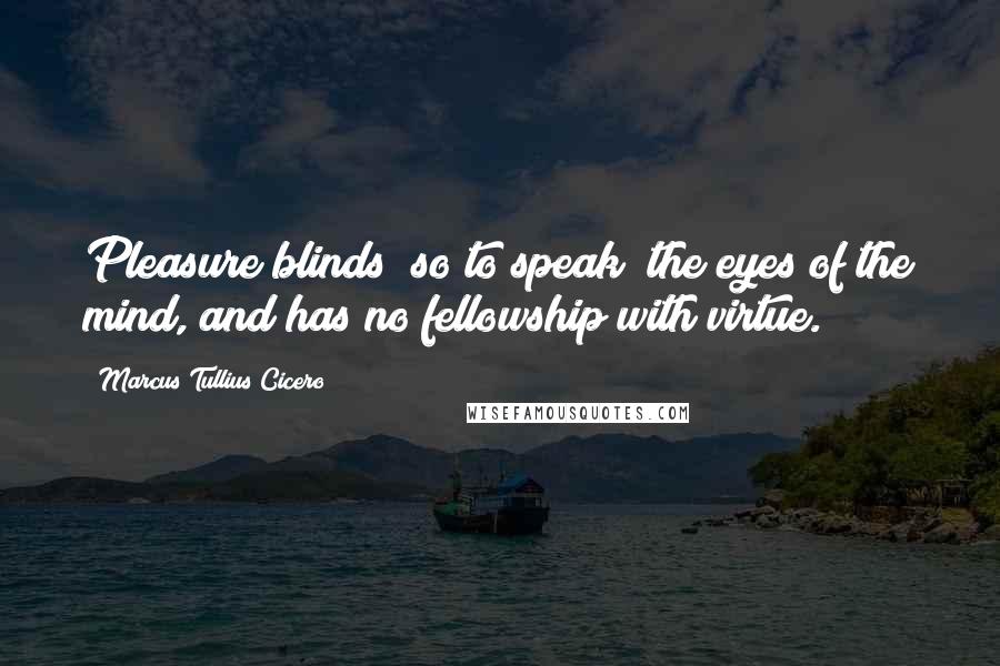 Marcus Tullius Cicero Quotes: Pleasure blinds (so to speak) the eyes of the mind, and has no fellowship with virtue.