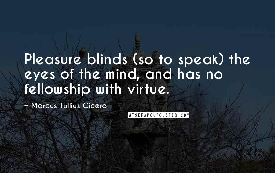 Marcus Tullius Cicero Quotes: Pleasure blinds (so to speak) the eyes of the mind, and has no fellowship with virtue.