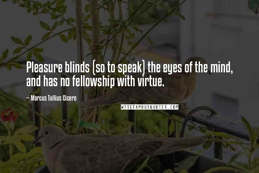 Marcus Tullius Cicero Quotes: Pleasure blinds (so to speak) the eyes of the mind, and has no fellowship with virtue.