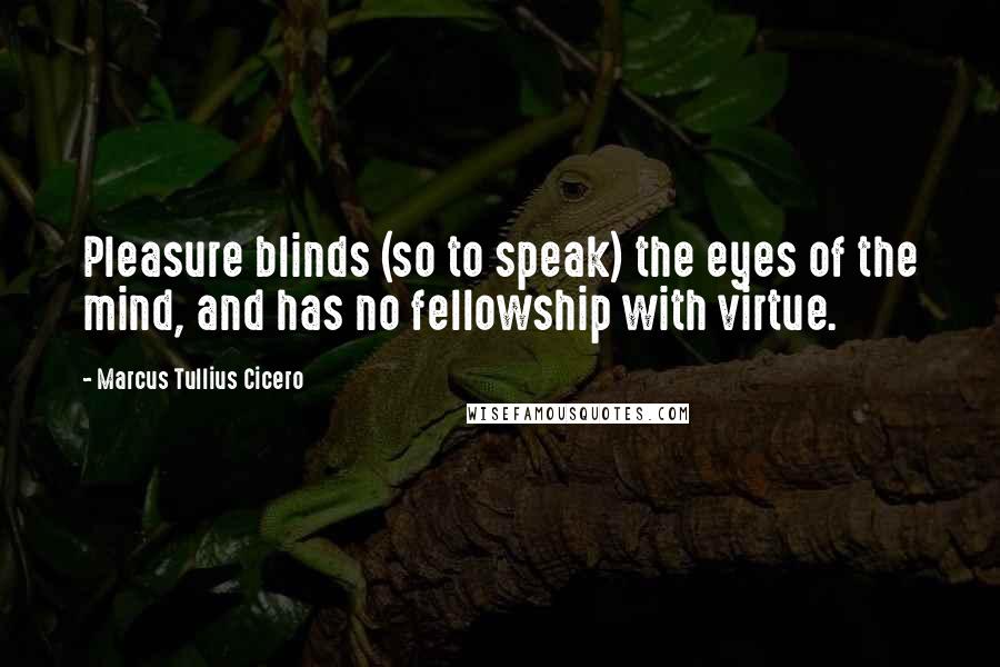 Marcus Tullius Cicero Quotes: Pleasure blinds (so to speak) the eyes of the mind, and has no fellowship with virtue.