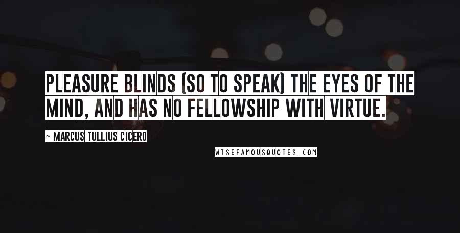 Marcus Tullius Cicero Quotes: Pleasure blinds (so to speak) the eyes of the mind, and has no fellowship with virtue.