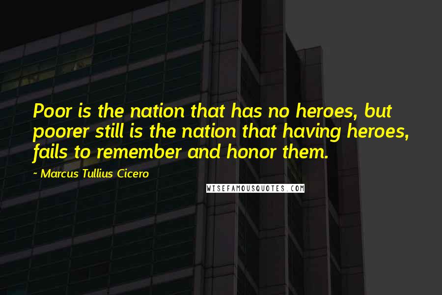 Marcus Tullius Cicero Quotes: Poor is the nation that has no heroes, but poorer still is the nation that having heroes, fails to remember and honor them.