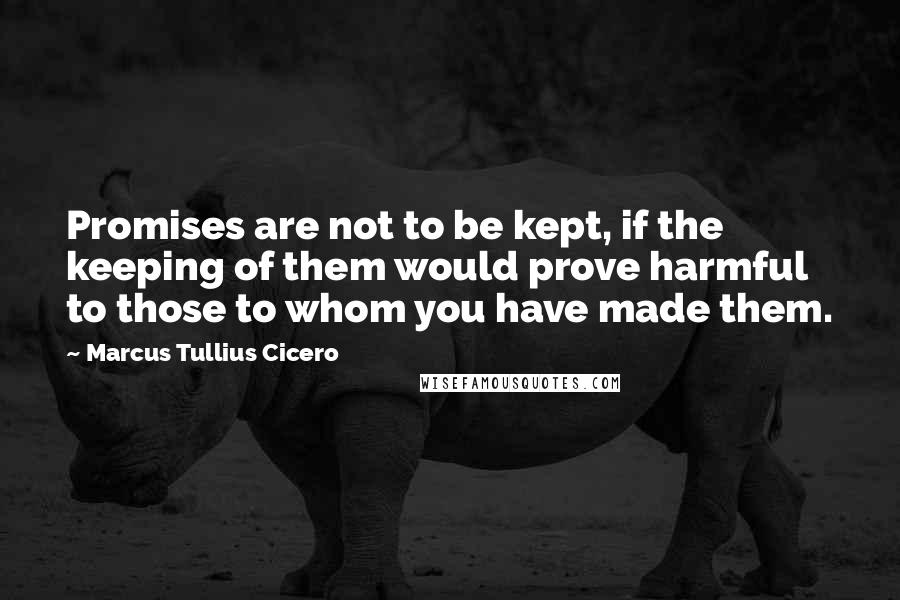 Marcus Tullius Cicero Quotes: Promises are not to be kept, if the keeping of them would prove harmful to those to whom you have made them.