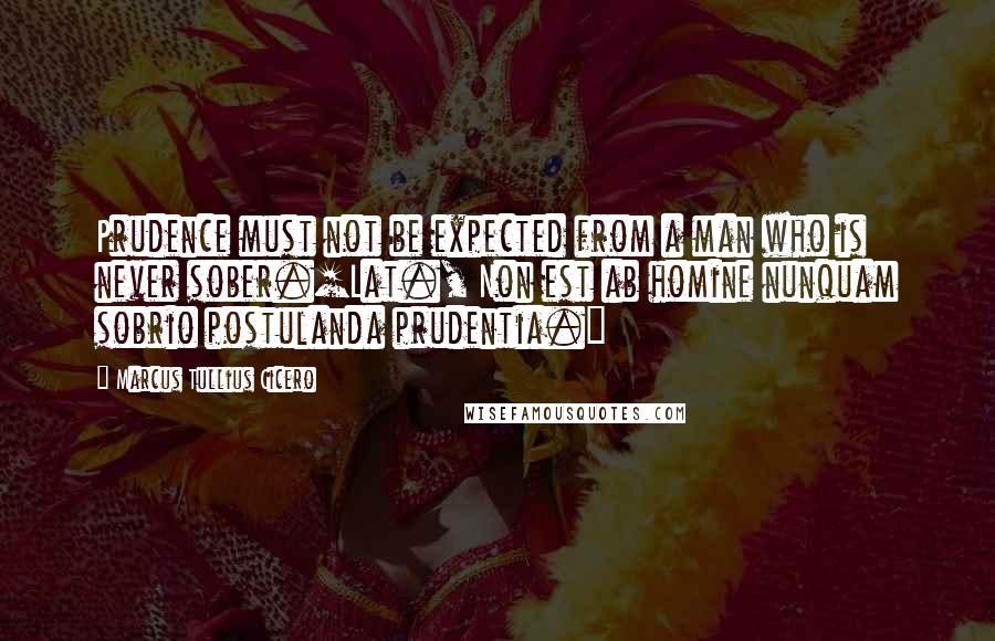 Marcus Tullius Cicero Quotes: Prudence must not be expected from a man who is never sober.[Lat., Non est ab homine nunquam sobrio postulanda prudentia.]