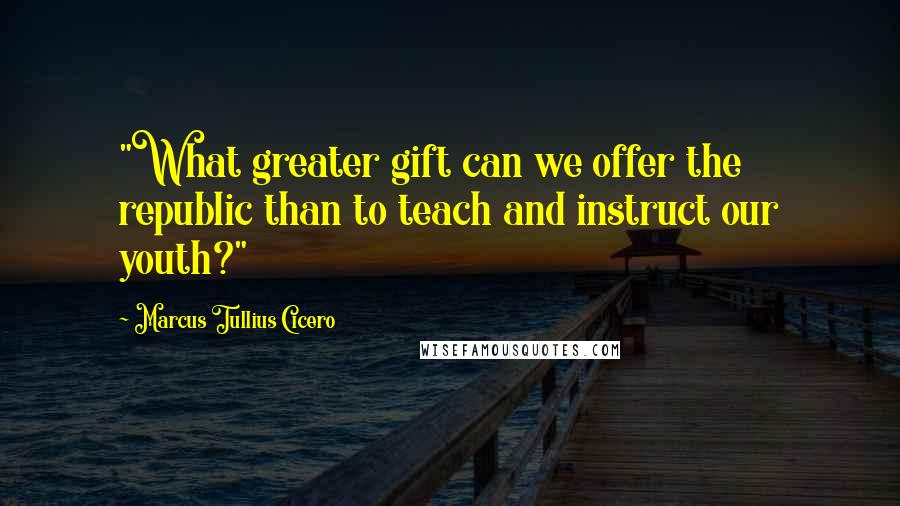 Marcus Tullius Cicero Quotes: "What greater gift can we offer the republic than to teach and instruct our youth?"