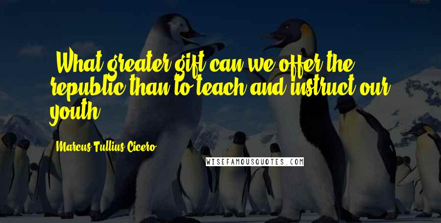 Marcus Tullius Cicero Quotes: "What greater gift can we offer the republic than to teach and instruct our youth?"