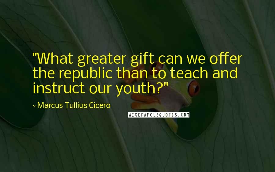 Marcus Tullius Cicero Quotes: "What greater gift can we offer the republic than to teach and instruct our youth?"