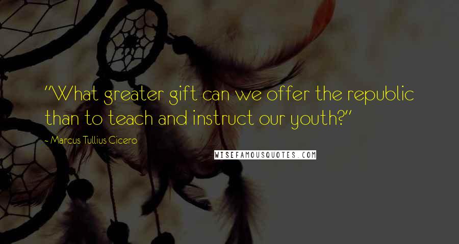 Marcus Tullius Cicero Quotes: "What greater gift can we offer the republic than to teach and instruct our youth?"