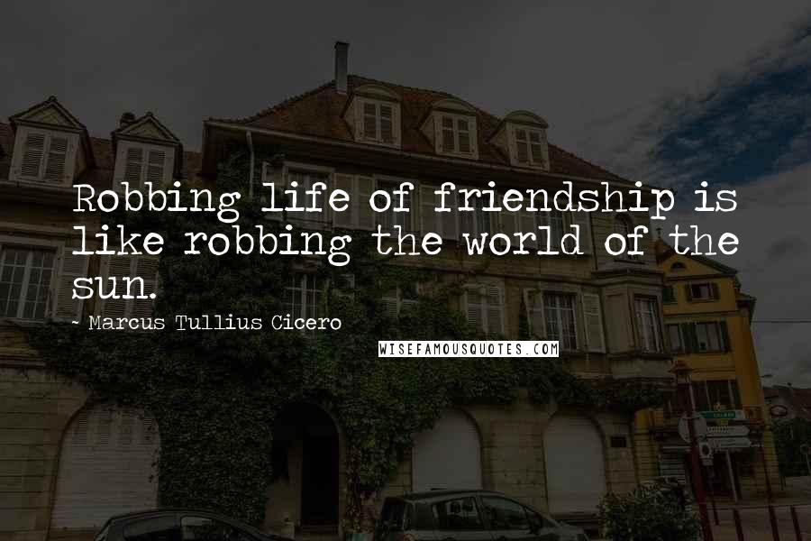 Marcus Tullius Cicero Quotes: Robbing life of friendship is like robbing the world of the sun.