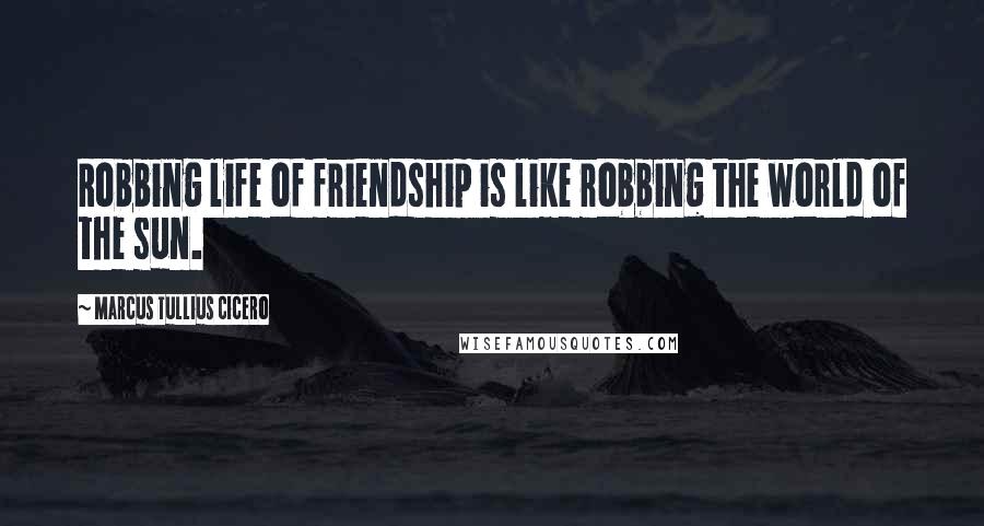 Marcus Tullius Cicero Quotes: Robbing life of friendship is like robbing the world of the sun.