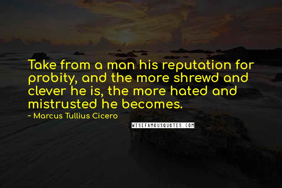 Marcus Tullius Cicero Quotes: Take from a man his reputation for probity, and the more shrewd and clever he is, the more hated and mistrusted he becomes.