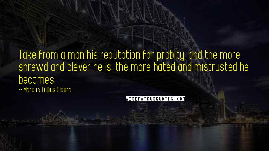 Marcus Tullius Cicero Quotes: Take from a man his reputation for probity, and the more shrewd and clever he is, the more hated and mistrusted he becomes.