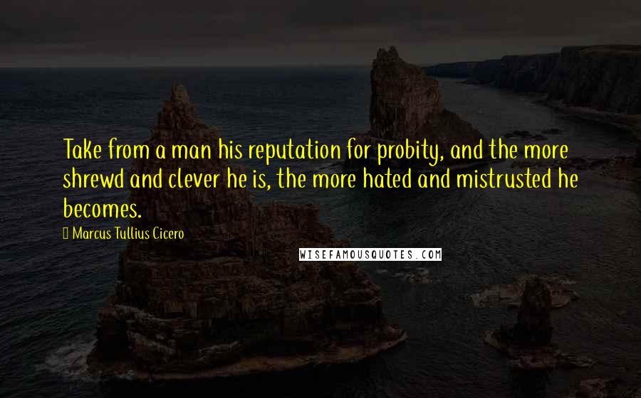 Marcus Tullius Cicero Quotes: Take from a man his reputation for probity, and the more shrewd and clever he is, the more hated and mistrusted he becomes.