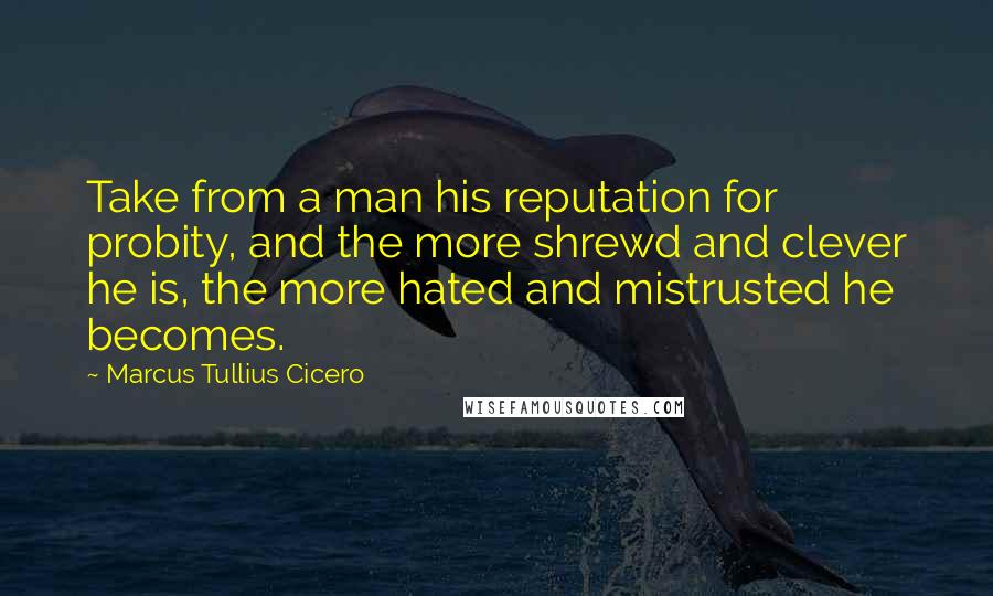 Marcus Tullius Cicero Quotes: Take from a man his reputation for probity, and the more shrewd and clever he is, the more hated and mistrusted he becomes.