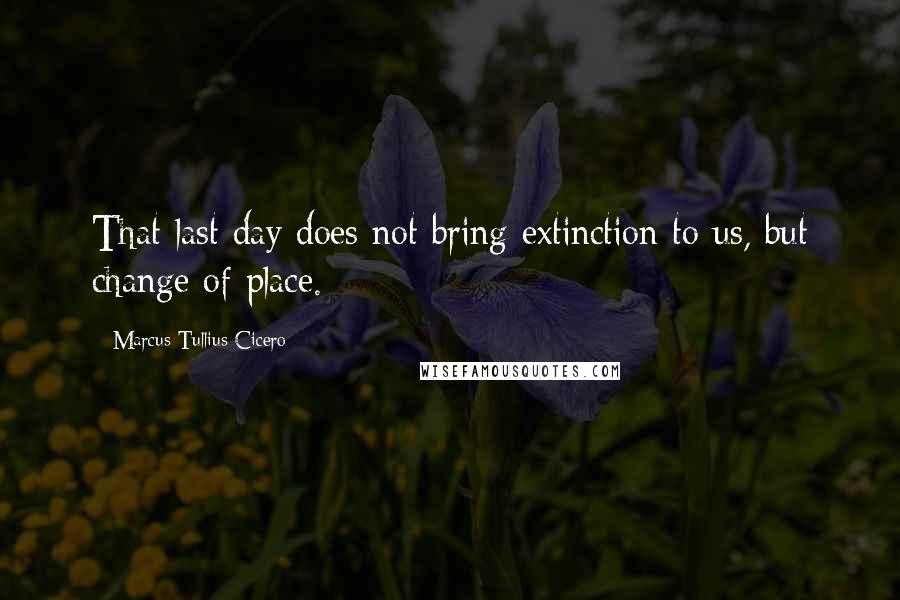 Marcus Tullius Cicero Quotes: That last day does not bring extinction to us, but change of place.