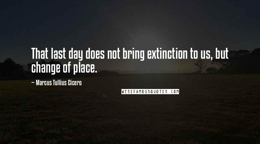 Marcus Tullius Cicero Quotes: That last day does not bring extinction to us, but change of place.