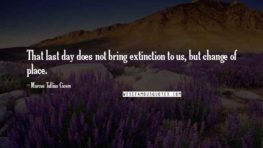 Marcus Tullius Cicero Quotes: That last day does not bring extinction to us, but change of place.