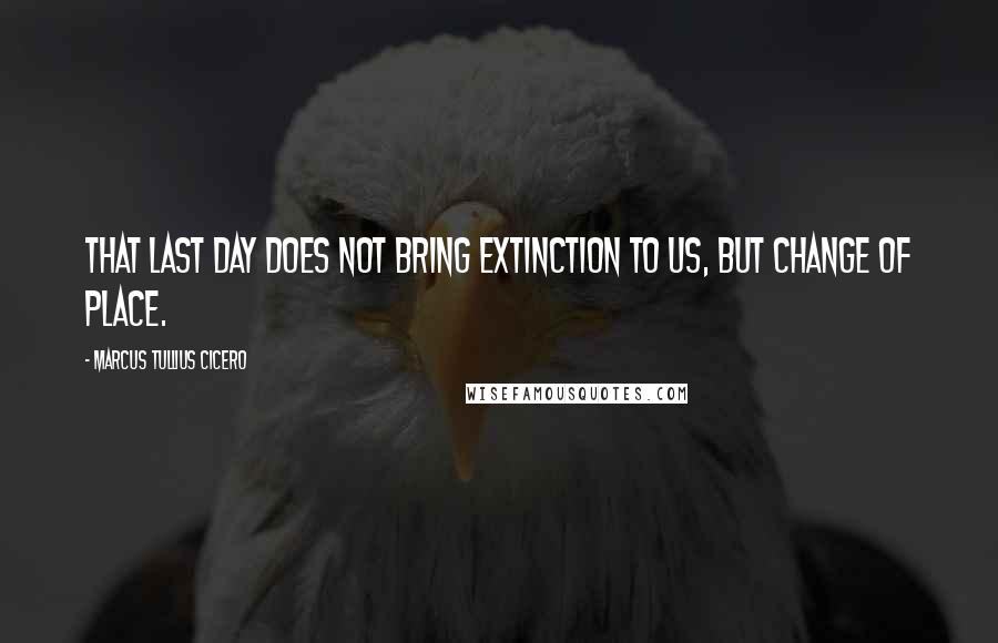 Marcus Tullius Cicero Quotes: That last day does not bring extinction to us, but change of place.