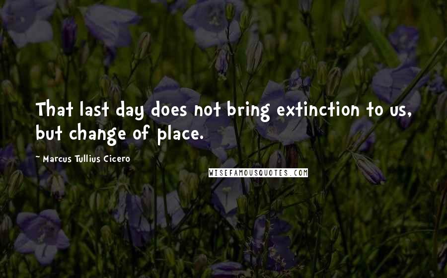 Marcus Tullius Cicero Quotes: That last day does not bring extinction to us, but change of place.