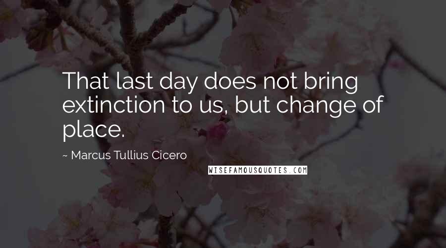 Marcus Tullius Cicero Quotes: That last day does not bring extinction to us, but change of place.