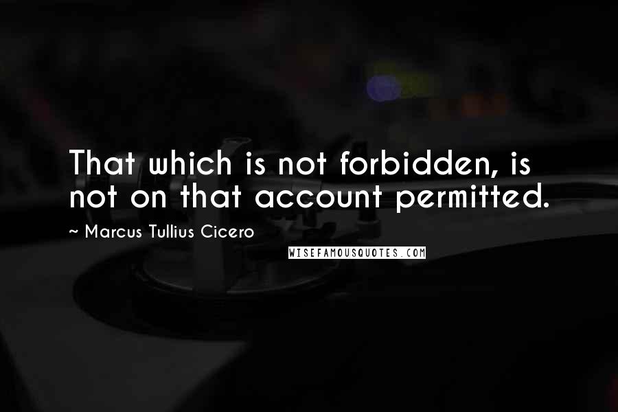 Marcus Tullius Cicero Quotes: That which is not forbidden, is not on that account permitted.