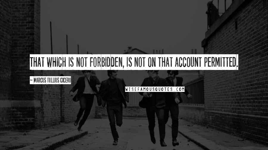 Marcus Tullius Cicero Quotes: That which is not forbidden, is not on that account permitted.