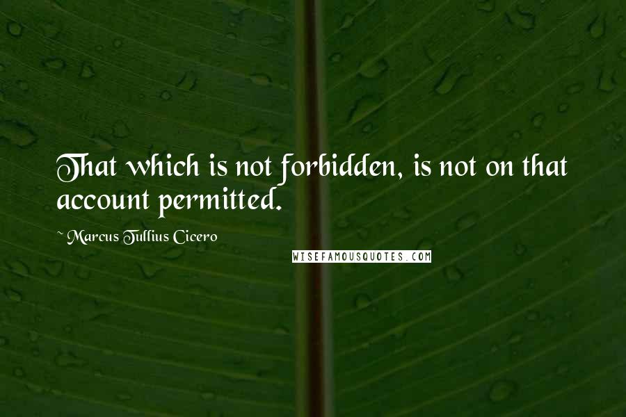 Marcus Tullius Cicero Quotes: That which is not forbidden, is not on that account permitted.