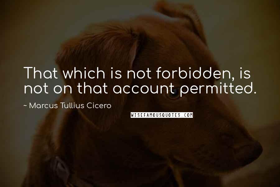 Marcus Tullius Cicero Quotes: That which is not forbidden, is not on that account permitted.