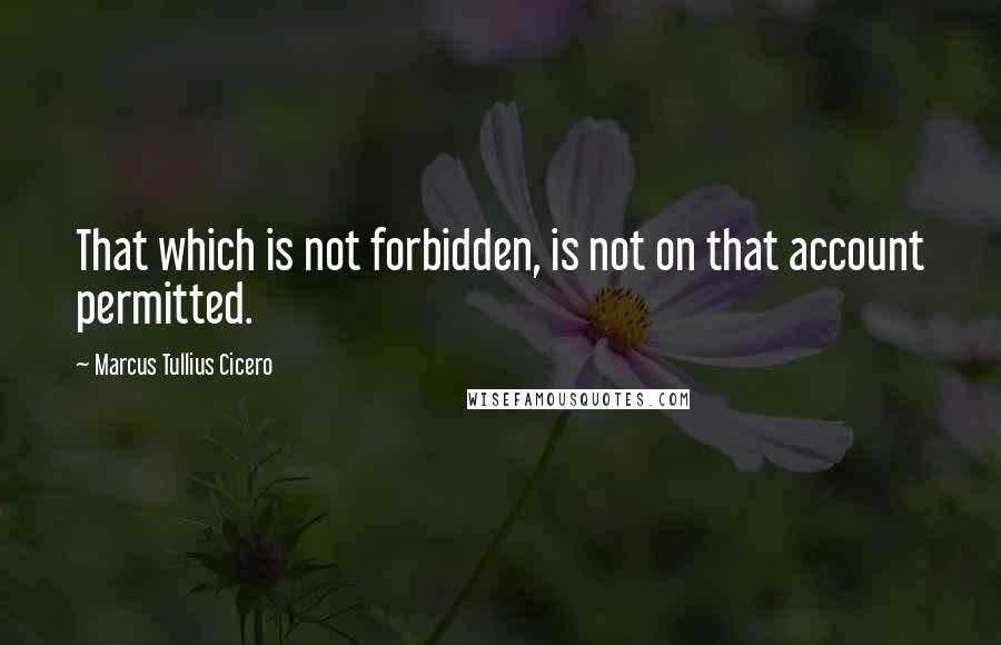 Marcus Tullius Cicero Quotes: That which is not forbidden, is not on that account permitted.