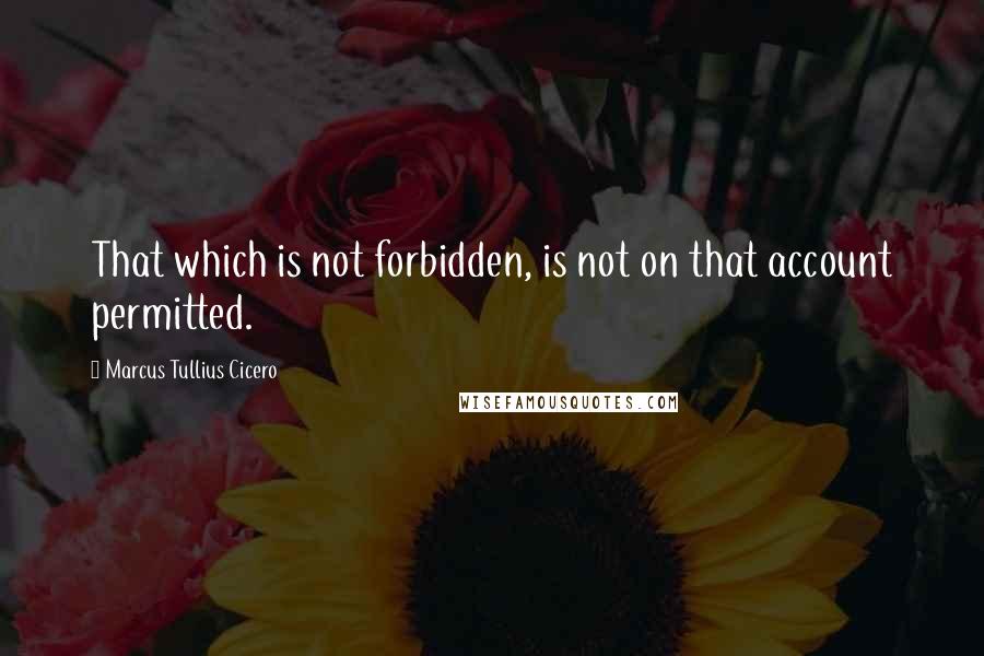 Marcus Tullius Cicero Quotes: That which is not forbidden, is not on that account permitted.