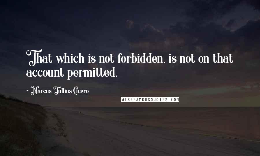 Marcus Tullius Cicero Quotes: That which is not forbidden, is not on that account permitted.