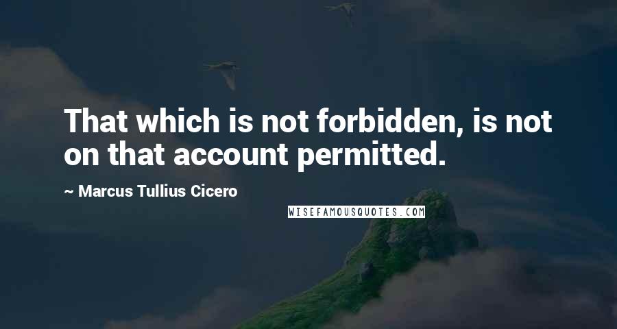 Marcus Tullius Cicero Quotes: That which is not forbidden, is not on that account permitted.