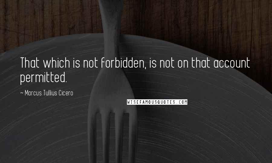 Marcus Tullius Cicero Quotes: That which is not forbidden, is not on that account permitted.