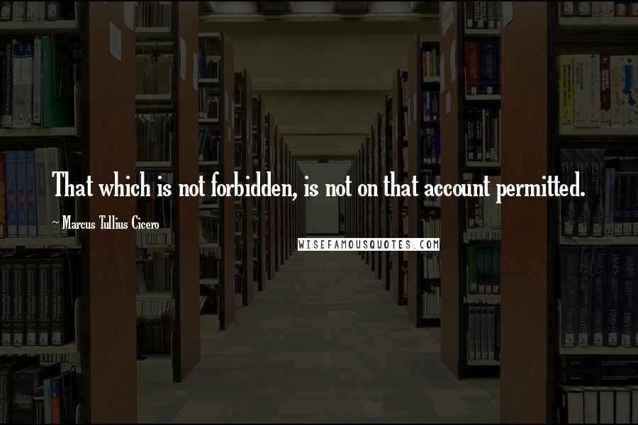 Marcus Tullius Cicero Quotes: That which is not forbidden, is not on that account permitted.