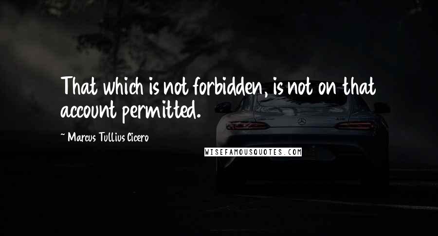 Marcus Tullius Cicero Quotes: That which is not forbidden, is not on that account permitted.