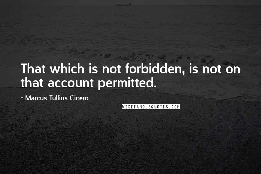 Marcus Tullius Cicero Quotes: That which is not forbidden, is not on that account permitted.