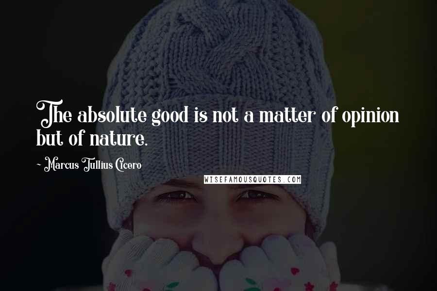 Marcus Tullius Cicero Quotes: The absolute good is not a matter of opinion but of nature.