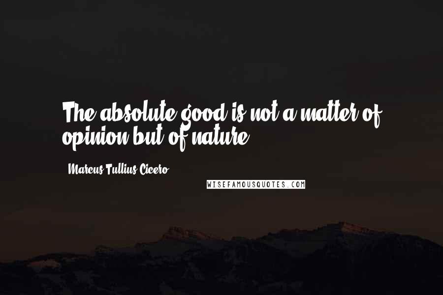 Marcus Tullius Cicero Quotes: The absolute good is not a matter of opinion but of nature.