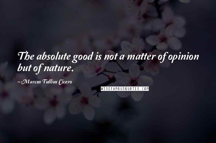 Marcus Tullius Cicero Quotes: The absolute good is not a matter of opinion but of nature.