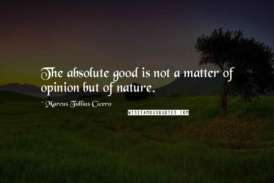 Marcus Tullius Cicero Quotes: The absolute good is not a matter of opinion but of nature.