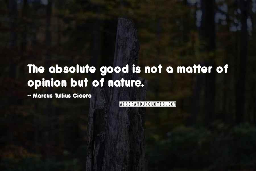 Marcus Tullius Cicero Quotes: The absolute good is not a matter of opinion but of nature.