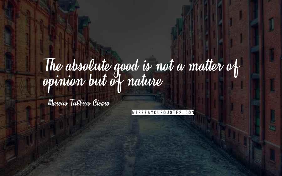 Marcus Tullius Cicero Quotes: The absolute good is not a matter of opinion but of nature.