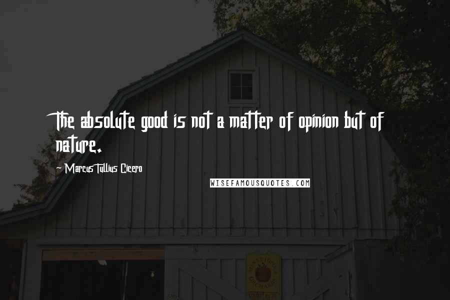 Marcus Tullius Cicero Quotes: The absolute good is not a matter of opinion but of nature.