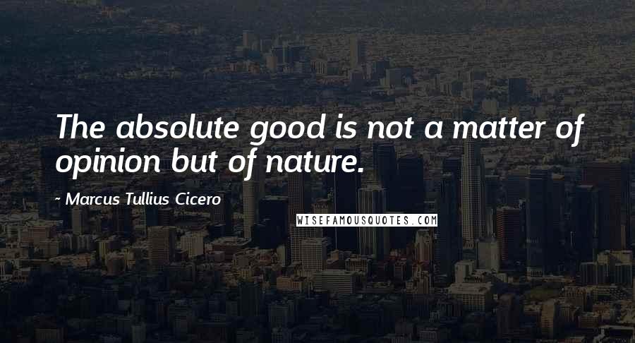 Marcus Tullius Cicero Quotes: The absolute good is not a matter of opinion but of nature.