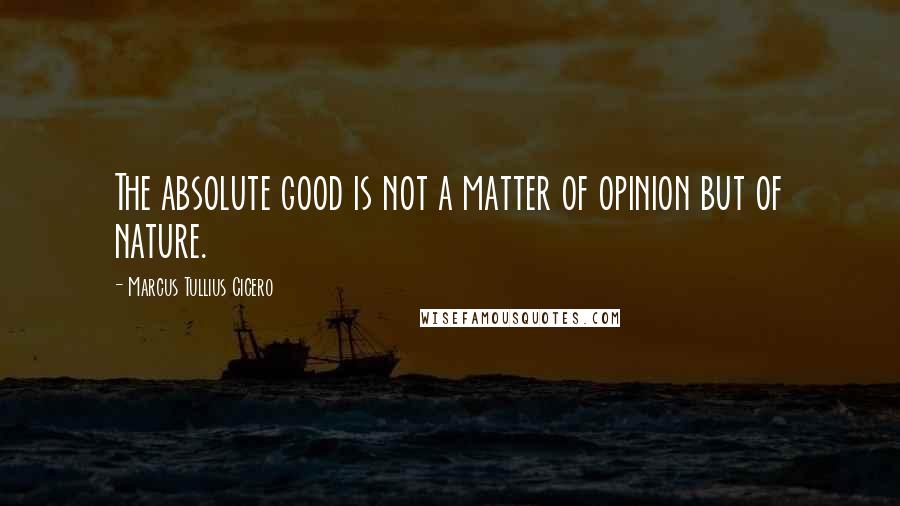 Marcus Tullius Cicero Quotes: The absolute good is not a matter of opinion but of nature.