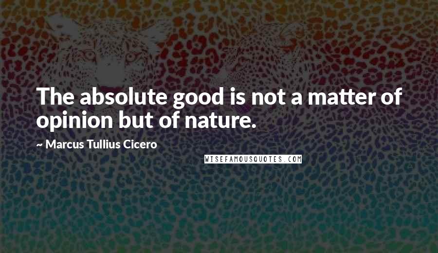 Marcus Tullius Cicero Quotes: The absolute good is not a matter of opinion but of nature.