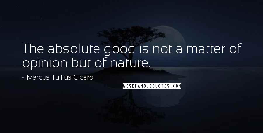 Marcus Tullius Cicero Quotes: The absolute good is not a matter of opinion but of nature.