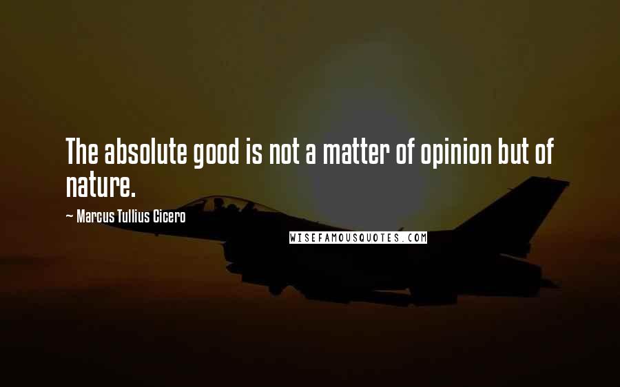 Marcus Tullius Cicero Quotes: The absolute good is not a matter of opinion but of nature.