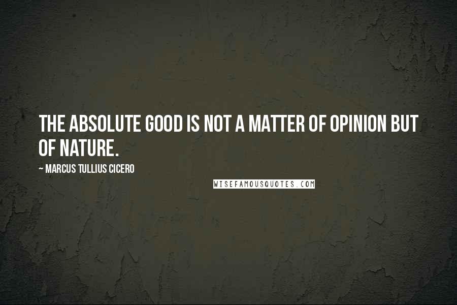 Marcus Tullius Cicero Quotes: The absolute good is not a matter of opinion but of nature.