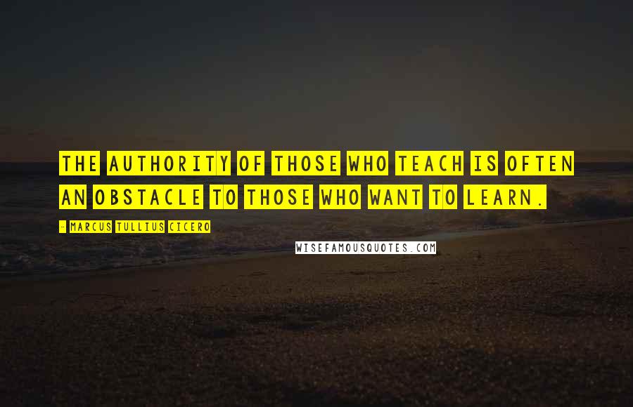 Marcus Tullius Cicero Quotes: The authority of those who teach is often an obstacle to those who want to learn.